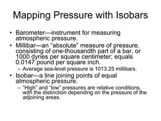 Mapping Pressure with Isobars Barometer—instrument for measuring atmospheric pressure. Millibar—an “absolute” measure of pressure, consisting of one-thousandth part of a bar, or 1000 dynes per square centimeter; equals 0.0147 pound per square inch. Average sea-level pressure is 1013.25 millibars. Isobar—a line joining points of equal atmospheric pressure.  “ High” and “low” pressures are relative conditions, with the distinction depending on the pressure of the adjoining areas. 