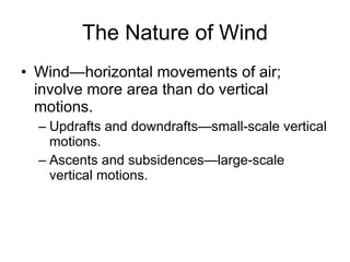 The Nature of Wind Wind—horizontal movements of air; involve more area than do vertical motions. Updrafts and downdrafts—small-scale vertical motions. Ascents and subsidences—large-scale vertical motions. 