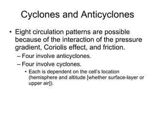 Cyclones and Anticyclones Eight circulation patterns are possible because of the interaction of the pressure gradient, Coriolis effect, and friction.  Four involve anticyclones. Four involve cyclones. Each is dependent on the cell’s location (hemisphere and altitude [whether surface-layer or upper air]). 