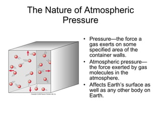 The Nature of Atmospheric Pressure Pressure—the force a gas exerts on some specified area of the container walls. Atmospheric pressure—the force exerted by gas molecules in the atmosphere. Affects Earth’s surface as well as any other body on Earth. 