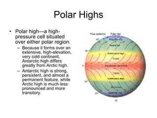 Polar Highs Polar high—a high-pressure cell situated over either polar region. Because it forms over an extensive, high-elevation, very cold continent, Antarctic high differs greatly from Arctic high.  Antarctic high is strong, persistent, and almost a permanent feature, while Arctic high is much less pronounced and more transitory.  