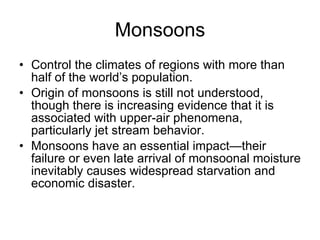 Monsoons Control the climates of regions with more than half of the world’s population. Origin of monsoons is still not understood, though there is increasing evidence that it is associated with upper-air phenomena, particularly jet stream behavior. Monsoons have an essential impact—their failure or even late arrival of monsoonal moisture inevitably causes widespread starvation and economic disaster. 