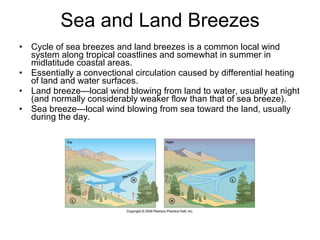 Sea and Land Breezes Cycle of sea breezes and land breezes is a common local wind system along tropical coastlines and somewhat in summer in midlatitude coastal areas.  Essentially a convectional circulation caused by differential heating of land and water surfaces. Land breeze—local wind blowing from land to water, usually at night (and normally considerably weaker flow than that of sea breeze). Sea breeze—local wind blowing from sea toward the land, usually during the day. 