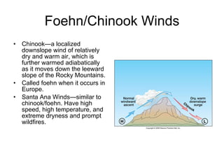Foehn/Chinook Winds Chinook—a localized downslope wind of relatively dry and warm air, which is further warmed adiabatically as it moves down the leeward slope of the Rocky Mountains. Called foehn when it occurs in Europe.  Santa Ana Winds—similar to chinook/foehn. Have high speed, high temperature, and extreme dryness and prompt wildfires. 