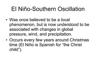 El Niño-Southern Oscillation Was once believed to be a local phenomenon, but is now understood to be associated with changes in global pressure, wind, and precipitation. Occurs every few years around Christmas time (El Niño is Spanish for “the Christ child”). 