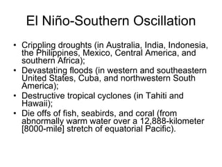 El Niño-Southern Oscillation Crippling droughts (in Australia, India, Indonesia, the Philippines, Mexico, Central America, and southern Africa); Devastating floods (in western and southeastern United States, Cuba, and northwestern South America); Destructive tropical cyclones (in Tahiti and Hawaii); Die offs of fish, seabirds, and coral (from abnormally warm water over a 12,888-kilometer [8000-mile] stretch of equatorial Pacific). 