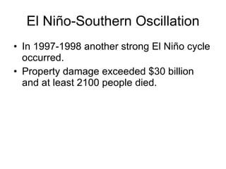 El Niño-Southern Oscillation In 1997-1998 another strong El Niño cycle occurred. Property damage exceeded $30 billion and at least 2100 people died.  