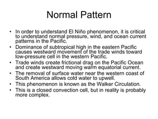 Normal Pattern In order to understand El Niño phenomenon, it is critical to understand normal pressure, wind, and ocean current patterns in the Pacific. Dominance of subtropical high in the eastern Pacific causes westward movement of the trade winds toward low-pressure cell in the western Pacific. Trade winds create frictional drag on the Pacific Ocean and create westward moving warm equatorial current. The removal of surface water near the western coast of South America allows cold water to upwell. This phenomenon is known as the Walker Circulation. This is a closed convection cell, but in reality is probably more complex. 