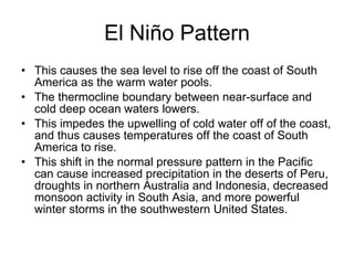 El Niño Pattern This causes the sea level to rise off the coast of South America as the warm water pools. The thermocline boundary between near-surface and cold deep ocean waters lowers. This impedes the upwelling of cold water off of the coast, and thus causes temperatures off the coast of South America to rise. This shift in the normal pressure pattern in the Pacific can cause increased precipitation in the deserts of Peru, droughts in northern Australia and Indonesia, decreased monsoon activity in South Asia, and more powerful winter storms in the southwestern United States. 