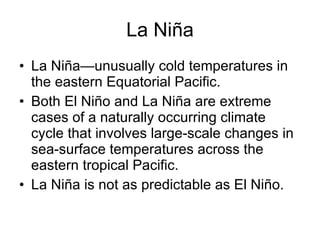 La Niña La Niña—unusually cold temperatures in the eastern Equatorial Pacific. Both El Niño and La Niña are extreme cases of a naturally occurring climate cycle that involves large-scale changes in sea-surface temperatures across the eastern tropical Pacific.  La Niña is not as predictable as El Niño. 