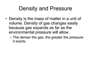 Density and Pressure Density is the mass of matter in a unit of volume. Density of gas changes easily because gas expands as far as the environmental pressure will allow. The denser the gas, the greater the pressure it exerts. 