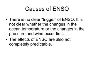 Causes of ENSO There is no clear “trigger” of ENSO. It is not clear whether the changes in the ocean temperature or the changes in the pressure and wind occur first. The effects of ENSO are also not completely predictable. 