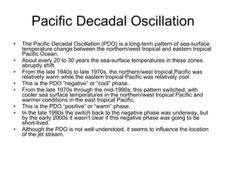 Pacific Decadal Oscillation The Pacific Decadal Oscillation (PDO) is a long-term pattern of sea-surface temperature change between the northern/west tropical and eastern tropical Pacific Ocean.  About every 20 to 30 years the sea-surface temperatures in these zones abruptly shift. From the late 1940s to late 1970s, the northern/west tropical Pacific was relatively warm while the eastern tropical Pacific was relatively cool This is the PDO “negative” or “cool” phase. From the late 1970s through the mid-1990s, this pattern switched, with cooler sea surface temperatures in the northern/west tropical Pacific and warmer conditions in the east tropical Pacific. This is the PDO “positive” or “warm” phase. In the late 1990s the switch back to the negative phase was underway, but by the early 2000s it wasn’t clear if this negative phase was going to be short-lived. Although the PDO is not well understood, it seems to influence the location of the jet stream. 