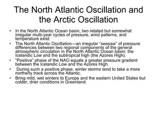 The North Atlantic Oscillation and the Arctic Oscillation In the North Atlantic Ocean basin, two related but somewhat irregular multi-year cycles of pressure, wind patterns, and temperature exist: The North Atlantic Oscillation—an irregular “seesaw” of pressure differences between two regional components of the general atmospheric circulation in the North Atlantic Ocean basin: the Icelandic Low and the subtropical high (the Azores High).  “ Positive” phase of the NAO equals a greater pressure gradient between the Icelandic Low and the Azores High. During such a positive phase, winter storms tend to take a more northerly track across the Atlantic. Bring mild, wet winters to Europe and the eastern United States but colder, drier conditions in Greenland. 