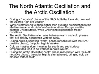 The North Atlantic Oscillation and the Arctic Oscillation During a “negative” phase of the NAO, both the Icelandic Low and the Azores High are weaker. Winter storms tend to bring higher than average precipitation to the Mediterranean and colder winters in northern Europe and the eastern United States, while Greenland experiences milder conditions. The Arctic Oscillation alternates between warm and cold phases that are closely associated with the NAO. During Arctic Oscillation “warm” phase (associated with the NAO positive phase), the polar high is weaker. Cold air masses don’t move as far south and sea-surface temperatures tend to be warmer in Arctic waters. During the Arctic Oscillation “cold” phase (associated with the NAO negative phase), the polar high is strengthened, bringing cold air masses farther south. 