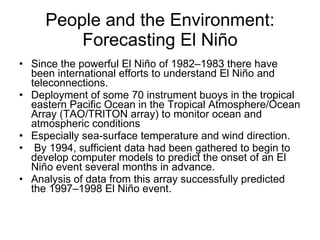 People and the Environment: Forecasting El Niño Since the powerful El Niño of 1982–1983 there have been international efforts to understand El Niño and teleconnections. Deployment of some 70 instrument buoys in the tropical eastern Pacific Ocean in the Tropical Atmosphere/Ocean Array (TAO/TRITON array) to monitor ocean and atmospheric conditions Especially sea-surface temperature and wind direction. By 1994, sufficient data had been gathered to begin to develop computer models to predict the onset of an El Niño event several months in advance. Analysis of data from this array successfully predicted the 1997–1998 El Niño event. 