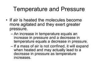 Temperature and Pressure If air is heated the molecules become more agitated and they exert greater pressure.  An increase in temperature equals an increase in pressure and a decrease in temperature equals a decrease in pressure. If a mass of air is not confined, it will expand when heated and may actually lead to a decrease in pressure as temperature increases.  