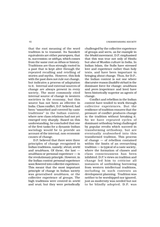 92                                                           UNDERSTANDING SOCIETY


that the root meaning of the word           challenged by the collective experience
tradition is to transmit. Its Sanskrit      of groups and sects, as for example in
equivalents are either parampara, that      the bhakti movement. D.P. emphasised
is, succession; or aitihya, which comes     that this was true not only of Hindu
from the same root as itihas or history.    but also of Muslim culture in India. In
Traditions are thus strongly rooted in      Indian Islam, the Sufis have stressed
a past that is kept alive through the       love and experience rather than holy
repeated recalling and retelling of         texts, and have been important in
stories and myths. However, this link       bringing about change. Thus, for D.P.,
with the past does not rule out change,     the Indian context is not one where
but indicates a process of adaptation       discursive reason (buddhi-vichar) is the
to it. Internal and external sources of     dominant force for change; anubhava
change are always present in every          and prem (experience and love) have
society. The most commonly cited            been historically superior as agents of
internal source of change in western        change.
societies is the economy, but this              Conflict and rebellion in the Indian
source has not been as effective in         context have tended to work through
India. Class conflict, D.P. believed, had   collective experiences. But the
been “smoothed and covered by caste         resilience of tradition ensures that the
traditions” in the Indian context,          pressure of conflict produces change
where new class relations had not yet       in the tradition without breaking it.
emerged very sharply. Based on this         So we have repeated cycles of
understanding, he concluded that one        dominant orthodoxy being challenged
of the first tasks for a dynamic Indian     by popular revolts which succeed in
sociology would be to provide an            transfor ming orthodoxy, but are
account of the internal, non-economic       eventually reabsorbed into this
causes of change.                           transformed tradition. This process
     D.P. believed that there were three    of change — of rebellion contained
principles of change recognised in          within the limits of an overarching
Indian traditions, namely; shruti, smriti   tradition — is typical of a caste society,
and anubhava. Of these, the last —          where the formation of classes and
anubhava or personal experience — is        class consciousness has been
the revolutionary principle. However, in    inhibited. D.P.’s views on tradition and
the Indian context personal experience      change led him to criticise all
soon flowered into collective experience.   instances of unthinking borrowing
This meant that the most important          from western intellectual traditions,
principle of change in Indian society       including in such contexts as
was generalised anubhava, or the            development planning. Tradition was
collective experience of groups. The        neither to be worshipped nor ignored,
high traditions were centred in smriti      just as modernity was needed but not
and sruti, but they were periodically       to be blindly adopted. D.P. was
 