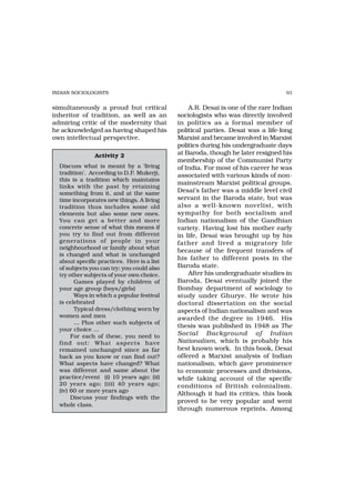 INDIAN SOCIOLOGISTS                                                               93


simultaneously a proud but critical              A.R. Desai is one of the rare Indian
inheritor of tradition, as well as an        sociologists who was directly involved
admiring critic of the modernity that        in politics as a formal member of
he acknowledged as having shaped his         political parties. Desai was a life-long
own intellectual perspective.                Marxist and became involved in Marxist
                                             politics during his undergraduate days
                Activity 2                   at Baroda, though he later resigned his
                                             membership of the Communist Party
  Discuss what is meant by a ‘living         of India. For most of his career he was
  tradition’. According to D.P. Mukerji,     associated with various kinds of non-
  this is a tradition which maintains
                                             mainstream Marxist political groups.
  links with the past by retaining
  something from it, and at the same         Desai’s father was a middle level civil
  time incorporates new things. A living     servant in the Baroda state, but was
  tradition thus includes some old           also a well-known novelist, with
  elements but also some new ones.           sympathy for both socialism and
  You can get a better and more              Indian nationalism of the Gandhian
  concrete sense of what this means if       variety. Having lost his mother early
  you try to find out from different         in life, Desai was brought up by his
  generations of people in your              father and lived a migratory life
  neighbourhood or family about what
                                             because of the frequent transfers of
  is changed and what is unchanged
  about specific practices. Here is a list
                                             his father to different posts in the
  of subjects you can try; you could also    Baroda state.
  try other subjects of your own choice.         After his undergraduate studies in
        Games played by children of          Baroda, Desai eventually joined the
  your age group (boys/girls)                Bombay department of sociology to
        Ways in which a popular festival     study under Ghurye. He wrote his
  is celebrated                              doctoral dissertation on the social
        Typical dress/clothing worn by       aspects of Indian nationalism and was
  women and men                              awarded the degree in 1946. His
        … Plus other such subjects of
                                             thesis was published in 1948 as The
  your choice …
       For each of these, you need to        Social Background of Indian
  find out: What aspects have                Nationalism, which is probably his
  remained unchanged since as far            best known work. In this book, Desai
  back as you know or can find out?          offered a Marxist analysis of Indian
  What aspects have changed? What            nationalism, which gave prominence
  was different and same about the           to economic processes and divisions,
  practice/event (i) 10 years ago; (ii)      while taking account of the specific
  20 years ago; (iii) 40 years ago;          conditions of British colonialism.
  (iv) 60 or more years ago
                                             Although it had its critics, this book
       Discuss your findings with the
                                             proved to be very popular and went
  whole class.
                                             through numerous reprints. Among
 