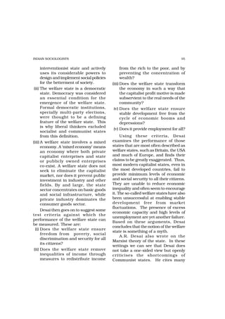 INDIAN SOCIOLOGISTS                                                                 95


      interventionist state and actively           from the rich to the poor, and by
      uses its considerable powers to              preventing the concentration of
      design and implement social policies         wealth?
      for the betterment of society.         (iii) Does the welfare state transform
 (ii) The welfare state is a democratic            the economy in such a way that
      state. Democracy was considered              the capitalist profit motive is made
      an essential condition for the               subservient to the real needs of the
      emergence of the welfare state.              community?
      Formal democratic institutions,         iv) Does the welfare state ensure
      specially multi-party elections,             stable development free from the
      were thought to be a defining                cycle of economic booms and
      feature of the welfare state. This           depressions?
      is why liberal thinkers excluded
                                              (v) Does it provide employment for all?
      socialist and communist states
      from this definition.                       Using these criteria, Desai
(iii) A welfare state involves a mixed       examines the performance of those
      economy. A ‘mixed economy’ means       states that are most often described as
      an economy where both private          welfare states, such as Britain, the USA
      capitalist enterprises and state       and much of Europe, and finds their
      or publicly owned enterprises          claims to be greatly exaggerated. Thus,
      co-exist. A welfare state does not     most modern capitalist states, even in
      seek to eliminate the capitalist       the most developed countries, fail to
      market, nor does it prevent public     provide minimum levels of economic
      investment in industry and other       and social security to all their citizens.
      fields. By and large, the state        They are unable to reduce economic
      sector concentrates on basic goods     inequality and often seem to encourage
      and social infrastructure, while       it. The so-called welfare states have also
      private industry dominates the         been unsuccessful at enabling stable
      consumer goods sector.                 development free from market
                                             fluctuations. The presence of excess
      Desai then goes on to suggest some
                                             economic capacity and high levels of
test criteria against which the
                                             unemployment are yet another failure.
performance of the welfare state can
                                             Based on these arguments, Desai
be measured. These are:
                                             concludes that the notion of the welfare
  (i) Does the welfare state ensure
                                             state is something of a myth.
      freedom from poverty, social
                                                  A.R. Desai also wrote on the
      discrimination and security for all
                                             Marxist theory of the state. In these
      its citizens?
                                             writings we can see that Desai does
 (ii) Does the welfare state remove          not take a one-sided view but openly
      inequalities of income through         criticises the shortcomings of
      measures to redistribute income        Communist states. He cites many
 