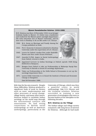 INDIAN SOCIOLOGISTS                                                                97



                  Mysore Narasimhachar Srinivas (1916-1999)
  M.N. Srinivas was Born 16 November 1916. in an Iyengar
  brahmin family in Mysore. It’s father was a landowner
  and worked for the Mysore power and light department.
  His early education was at Mysore University, and he
  later went to Bombay to do an MA under G.S. Ghurye
  1942: M.A. thesis on Marriage and Family Among the
        Coorgs published as book.
  1944: Ph.D. thesis (in 2 volumes) submitted to Bombay
        University under the supervision of G.S. Ghurye.
  1945: Leaves for Oxford; studies first under Radcliffe-
        Brown and then under Evans-Pritchard.
  1947: Awarded D.Phil. degree in Social Anthropology
        from Oxford; returns to India.
  1948: Appointed Lecturer in Indian Sociology at Oxford; spends 1948 doing
        fieldwork in Rampura.
  1951: Resigns from Oxford to take up Professorship at Maharaja Sayaji Rao
        University in Baroda to found its sociology department.
  1959: Takes up Professorship at the Delhi School of Economics to set up the
        sociology department there.
  1971: Leaves Delhi University to co-found the Institute of Social and Economic
        Change at Bangalore.
          Died 30 November 1999.


little time for his own research. Despite   University of Chicago, which was then
these difficulties, Srinivas produced a     a power ful centre in world
significant body of work on themes          anthropology. Like G.S. Ghurye and
such as caste, modernisation and            the Lucknow scholars, Srinivas
other processes of social change,           succeeded in training a new
village society, and many other issues.     generation of sociologists who were to
Srinivas helped to establish Indian         become leaders of the discipline in the
sociology on the world map through          following decades.
his inter national contacts and
associations. He had strong                 M.N. Srinivas on the Village
connections in British social               The Indian village and village society
anthropology as well as American            remained a life-long focus of interest
anthropology, particularly at the           for Srinivas. Although he had made
 
