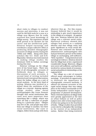 98                                                          UNDERSTANDING SOCIETY


short visits to villages to conduct        wherever they go. For this reason,
surveys and interviews, it was not         Dumont believed that it would be
until he did field work for a year at a    misleading to give much importance
village near Mysore that he really         to the village as a category. As against
acquired first hand knowledge of           this view, Srinivas believed that the
village society. The experience of field   village was a relevant social entity.
work proved to be decisive for his         Historical evidence showed that
career and his intellectual path.          villages had served as a unifying
Srinivas helped encourage and              identity and that village unity was
coordinate a major collective effort at    quite significant in rural social life.
producing detailed ethnographic            Srinivas also criticised the British
accounts of village society during the     administrator anthropologists who
1950s and 1960s. Along with other          had put forward a picture of the Indian
scholars like S.C. Dube and D.N.           village as unchanging, self-sufficient,
Majumdar, Srinivas was instrumental        “little republics”. Using historical and
in making village studies the              sociological evidence, Srinivas showed
dominant field in Indian sociology         that the village had, in fact, experienced
during this time.                          considerable change. Moreover, villages
    Srinivas’ writings on the village      were never self-sufficient, and had been
were of two broad types. There was         involved in various kinds of economic,
first of all ethnographic accounts of      social and political relationships at the
fieldwork done in villages or              regional level.
discussions of such accounts. A                 The village as a site of research
second kind of writing included            offered many advantages to Indian
historical and conceptual discussions      sociology. It provided an opportunity
about the Indian village as a unit of      to illustrate the importance of
social analysis. In the latter kind of     ethnographic research methods. It
writing, Srinivas was involved in a        offered eye-witness accounts of the
debate about the usefulness of the         rapid social change that was taking
village as a concept. Arguing against      place in the Indian countryside as the
village studies, some social               newly independent nation began a
anthropologists like Louis Dumont          programme of planned development.
thought that social institutions like      These vivid descriptions of village India
caste were more important than             were greatly appreciated at the time
something like a village, which was        as urban Indians as well as policy
after all only a collection of people      makers were able to form impressions
living in a particular place. Villages     of what was going on in the heartland
may live or die, and people may move       of India. Village studies thus provided
from one village to another, but their     a new role for a discipline like sociology
social institutions, like caste or         in the context of an independent
religion, follow them and go with them     nation. Rather than being restricted
 
