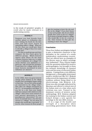INDIAN SOCIOLOGISTS                                                                         99


to the study of ‘primitive’ peoples, it
could also be made relevant to a                give for wanting to leave the city and
                                                live in the village? If you don’t know
modernising society.
                                                of any such people, why do you think
                                                people don’t want to live in a village?
                Activity 4                      If you know of people living in a village
  Suppose you had friends fr om                 who would like to live in a town or
  another planet or civilisation who            city, what reasons do they give for
  were visiting the Earth for the first         wanting to leave the village?
  time and had never hear d of
  something called a ‘village’. What are
  the five clues you would give them          Conclusion
  to identify a village if they ever came
  across one?                                 These four Indian sociologists helped
       Do this in small groups and then       to give a distinctive character to the
  compare the five clues given by             discipline in the context of a newly
  different groups. Which features            independent modernising country.
  appear most often? Do the most
                                              They are offered here as examples of
  common features help you to make
  a sort of definition of a village? (To      the diverse ways in which sociology
  check whether your definition is a          was ‘Indianised’. Thus, Ghurye began
  good one, ask yourself the question:        with the questions defined by western
  Could there be a village where all or       anthropologists, but brought to them
  most features mentioned in your             his intimate knowledge of classical
  definition are absent?)                     texts and his sense of educated Indian
                                              opinion. Coming from a very different
                                              background, a thoroughly westernised
                Activity 5
                                              modern intellectual like D.P. Mukerji
  In the 1950s, there was great interest      rediscovered the importance of Indian
  among urban Indians in the village          tradition without being blind to its
  studies that sociologists began doing
                                              shortcomings. Like Mukerji, A.R.
  at that time. Do you feel urban people
  are interested in the village today?        Desai was also strongly influenced by
  How often are villages mentioned in         Marxism and offered a critical view of
  the T.V., in newspapers and films? If       the Indian state at a time when such
  you live in a city, does your family        criticism was rare. Trained in the
  still have contacts with relatives in the   dominant centres of western social
  village? Did it have such contacts in       anthropology, M.N. Srinivas adapted
  your parents’ generation or your            his training to the Indian context and
  grandparents’ generation? Do you
  know of anybody from a city who has
                                              helped design a new agenda for
  moved to a village? Do you know of          sociology in the late 20th century.
  people who would like to go back? If            It is a sign of the health and
  you do, what reasons do these people        str ength of a discipline when
                                              succeeding generations learn from
 