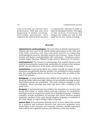 100                                                         UNDERSTANDING SOCIETY


and eventually go beyond their             to constructive criticism in order to
predecessors. This has also been           take the discipline further. The signs
happening in Indian sociology.             of this pr ocess of lear ning and
Succeeding generations have                critique are visible not only in this
subjected the work of these pioneers       book but all over Indian sociology.



                                    GLOSSARY

  Administrator–anthropologists: The term refers to British administrative
  officials who were part of the British Indian government in the 19th and
  early 20th centuries, and who took great interest in conducting
  anthropological research, specially surveys and censuses. Some of them
  became well known anthropologists after retirement. Prominent names
  include: Edgar Thurston, William Crooke, Herbert Risley and J.H. Hutton.
  Anthropometry: The branch of anthropology that studied human racial
  types by measuring the human body, particularly the volume of the cranium
  (skull), the circumference of the head, and the length of the nose.
  Assimilation: A process by which one culture (usually the larger or more
  dominant one) gradually absorbs another; the assimilated culture merges
  into the assimilating culture, so that it is no longer alive or visible at the
  end of the process.
  Endogamy: A social institution that defines the boundary of a social or
  kin group within which marriage relations are permissible; marriage outside
  this defined groups are prohibited. The most common example is caste
  endogamy, where marriage may only take place with a member of the
  same caste.
  Exogamy: A social institution that defines the boundary of a social or kin
  group with which or within which marriage relations are prohibited;
  marriages must be contracted outside these prohibited groups. Common
  examples include prohibition of marriage with blood relatives (sapind
  exogamy), members of the same lineage (sagotra exogamy), or residents of
  the same village or region (village/region exogamy).
  Laissez-faire: A French phrase (literally ‘let be’ or ‘leave alone’) that stands
  for a political and economic doctrine that advocates minimum state
  intervention in the economy and economic relations; usually associated
  with belief in the regulative powers and efficiency of the free market.
 