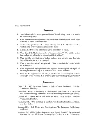 INDIAN SOCIOLOGISTS                                                          101


                                  EXERCISES

  1. How did Ananthakrishna Iyer and Sarat Chandra Roy come to practice
     social anthropology?
  2. What were the main arguments on either side of the debate about how
     to relate to tribal communities?
  3. Outline the positions of Herbert Risley and G.S. Ghurye on the
     relationship between race and caste in India.
  4. Summarise the social anthropological definition of caste.
  5. What does D.P. Mukerji mean by a ‘living tradition’? Why did he insist
     that Indian sociologists be rooted in this tradition?
  6. What are the specificities of Indian culture and society, and how do
     they affect the pattern of change?
  7. What is a welfare state? Why is A.R. Desai critical of the claims made
     on its behalf?
  8. What arguments were given for and against the village as a subject of
     sociological research by M.N. Srinivas and Louis Dumont?
  9. What is the significance of village studies in the history of Indian
     sociology? What role did M.N. Srinivas play in promoting village studies?


                                 REFERENCES

   DESAI, A.R. 1975. State and Society in India: Essays in Dissent. Popular
     Prakashan, Bombay.
   DESHPANDE, SATISH. ‘Fashioning a Postcolonial Discipline: M.N. Srinivas
     and Indian Sociology’ in Uberoi, Sundar and Deshpande (eds) (in press).
   GHURYE, G.S. 1969. Caste and Race in India, Fifth Edition, Popular
     Prakashan, Bombay.
   PRAMANICK, S.K. 1994. Sociology of G.S. Ghurye, Rawat Publications, Jaipur,
     and New Delhi.
   MUKERJI, D.P. 1946. Views and Counterviews. The Universal Publishers,
    Lucknow.
   MUKERJI , D.P. 1955. ‘Indian Tradition and Social Change’, Presidential
    Address to the All India Sociological Conference at Dehradun,
 