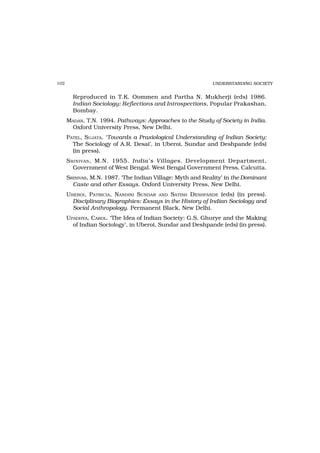 102                                                         UNDERSTANDING SOCIETY


        Reproduced in T.K. Oommen and Partha N. Mukherji (eds) 1986.
        Indian Sociology: Reflections and Introspections, Popular Prakashan,
        Bombay.
      MADAN, T.N. 1994. Pathways: Approaches to the Study of Society in India.
       Oxford University Press, New Delhi.
      PATEL, SUJATA. ‘Towards a Praxiological Understanding of Indian Society:
        The Sociology of A.R. Desai’, in Uberoi, Sundar and Deshpande (eds)
        (in press).
      S RINIVAS , M.N. 1955. India’s Villages. Development Department,
         Government of West Bengal. West Bengal Government Press, Calcutta.
      SRINIVAS, M.N. 1987. ‘The Indian Village: Myth and Reality’ in the Dominant
        Caste and other Essays. Oxford University Press, New Delhi.
      UBEROI, PATRICIA, NANDINI SUNDAR AND SATISH DESHPANDE (eds) (in press).
        Disciplinary Biographies: Essays in the History of Indian Sociology and
        Social Anthropology. Permanent Black, New Delhi.
      UPADHYA, CAROL. ‘The Idea of Indian Society: G.S. Ghurye and the Making
        of Indian Sociology’, in Uberoi, Sundar and Deshpande (eds) (in press).
 