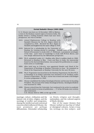 86                                                               UNDERSTANDING SOCIETY


                       Govind Sadashiv Ghurye (1893-1983)
  G. S. Ghurye was born on 12 December 1893 in Malvan,
  a town in the Konkan coastal region of western India. His
  family owned a trading business which had once been
  prosperous, but was in decline.
  1913: Joined Elphinstone College in Bombay with
        Sanskrit Honours for the B.A. degree which he
        completed in 1916. Received the M.A. degree in
        Sanskrit and English from the same college in 1918.
  1919: Selected for a scholarship by the University of
        Bombay for training abroad in sociology. Initially went to the London
        School of Economics to study with L.T. Hobhouse, a prominent sociologist
        of the time. Later went to Cambridge to study with W.H.R. Rivers, and
        was deeply influenced by his diffusionist perspective.
  1923: Ph.D. submitted under A.C. Haddon after River’s sudden death in 1922.
        Returned to Bombay in May. Caste and Race in India, the manuscript
        based on the doctoral dissertation, was accepted for publication in a major
        book series at Cambridge.
  1924: After brief stay in Calcutta, was appointed Reader and Head of the
        Department of Sociology at Bombay University in June. He remained as
        Head of the Department at Bombay University for the next 35 years.
  1936: Ph.D. Programme was launched at the Bombay Department; the first Ph.D.
        in Sociology at an Indian university was awarded to G.R. Pradhan under
        Ghurye’s supervision. The M.A. course was revised and made a full-fledged
        8-course programme in 1945.
  1951: Ghurye established the Indian Sociological Society and became its founding
        President. The journal of the Indian Sociological Society, Sociological Bulletin
        was launched in 1952.
  1959: Ghurye retired from the University, but continued to be active in academic
        life, particularly in terms of publication — 17 of his 30 books were written
        after retirement.
        G.S. Ghurye died in 1983, at the age of 90.

marriage; culture, civilisation and the        on Hindu religion and thought,
historic role of cities; religion; and the     nationalism, and the cultural aspects
sociology of conflict and integration.         of Hindu identity.
Among the intellectual and contextual              One of the major themes that
concerns which influenced Ghurye, the          Ghurye worked on was that of ‘tribal’
most prominent are perhaps                     or ‘aboriginal’ cultures. In fact, it was
diffusionism, Orientalist scholarship          his writings on this subject, and
 