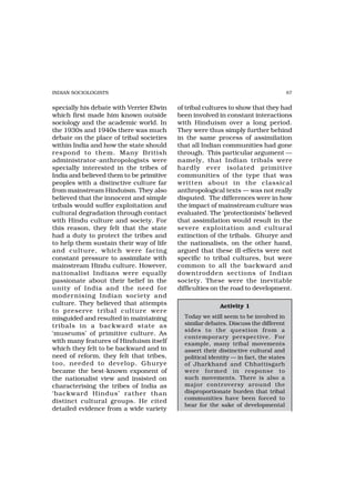 INDIAN SOCIOLOGISTS                                                                    87


specially his debate with Verrier Elwin   of tribal cultures to show that they had
which first made him known outside        been involved in constant interactions
sociology and the academic world. In      with Hinduism over a long period.
the 1930s and 1940s there was much        They were thus simply further behind
debate on the place of tribal societies   in the same process of assimilation
within India and how the state should     that all Indian communities had gone
respond to them. Many British             through. This particular argument —
administrator-anthropologists were        namely, that Indian tribals were
specially interested in the tribes of     hardly ever isolated primitive
India and believed them to be primitive   communities of the type that was
peoples with a distinctive culture far    written about in the classical
from mainstream Hinduism. They also       anthropological texts — was not really
believed that the innocent and simple     disputed. The differences were in how
tribals would suffer exploitation and     the impact of mainstream culture was
cultural degradation through contact      evaluated. The ‘protectionists’ believed
with Hindu culture and society. For       that assimilation would result in the
this reason, they felt that the state     severe exploitation and cultural
had a duty to protect the tribes and      extinction of the tribals. Ghurye and
to help them sustain their way of life    the nationalists, on the other hand,
and culture, which were facing            argued that these ill-effects were not
constant pressure to assimilate with      specific to tribal cultures, but were
mainstream Hindu culture. However,        common to all the backward and
nationalist Indians were equally          downtrodden sections of Indian
passionate about their belief in the      society. These were the inevitable
unity of India and the need for           difficulties on the road to development.
moder nising Indian society and
culture. They believed that attempts                      Activity 1
to preserve tribal culture wer e
misguided and resulted in maintaining       Today we still seem to be involved in
tribals in a backward state as              similar debates. Discuss the different
                                            sides to the question from a
‘museums’ of primitive culture. As
                                            contemporary perspective. For
with many features of Hinduism itself       example, many tribal movements
which they felt to be backward and in       assert their distinctive cultural and
need of reform, they felt that tribes,      political identity — in fact, the states
too, needed to develop. Ghurye              of Jharkhand and Chhattisgarh
became the best-known exponent of           were for med in response to
the nationalist view and insisted on        such movements. There is also a
characterising the tribes of India as       major contr oversy around the
‘backward Hindus’ rather than               disproportionate burden that tribal
                                            communities have been forced to
distinct cultural groups. He cited
                                            bear for the sake of developmental
detailed evidence from a wide variety
 