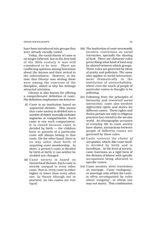 INDIAN SOCIOLOGISTS                                                                  89


have been introduced into groups that        (iii) The institution of caste necessarily
were already racially varied.                      involves restrictions on social
    Today, the racial theory of caste is           interaction, specially the sharing
no longer believed, but in the first half          of food. There are elaborate rules
of the 20th century it was still                   prescribing what kind of food may
considered to be true. There are                   be shared between which groups.
conflicting opinions among historians              These rules are governed by ideas
about the Aryans and their arrival in              of purity and pollution. The same
the subcontinent. However, at the                  also applies to social interaction,
time that Ghurye was writing these                 most dramatically in the
were among the concerns of the                     institution of untouchability,
discipline, which is why his writings              where even the touch of people of
attracted attention.                               particular castes is thought to be
    Ghurye is also known for offering              polluting.
a comprehensive definition of caste.         (iv) Following from the principles of
His definition emphasises six features.            hierarchy and restricted social
 (i) Caste is an institution based on              interaction, caste also involves
     segmental division. This means                differential rights and duties for
     that caste society is divided into a          different castes. These rights and
     number of closed, mutually exclusive          duties pertain not only to religious
     segments or compartments. Each                practices but extend to the secular
     caste is one such compartment.                world. As ethnographic accounts
     It is closed because caste is                 of everyday life in caste society
     decided by birth — the children               have shown, interactions between
     born to parents of a particular               people of different castes are
     caste will always belong to that              governed by these rules.
     caste. On the other hand, there is       (v) Caste restricts the choice of
     no way other than birth of                    occupation, which, like caste itself,
     acquiring caste membership. In                is decided by birth and is
     short, a person’s caste is decided            hereditary. At the level of society,
     by birth at birth; it can neither be          caste functions as a rigid form of
     avoided nor changed.                          the division of labour with specific
(ii) Caste society is based on                     occupations being allocated to
     hierarchical division. Each caste is          specific castes.
     strictly unequal to every other         (vi) Caste involves strict restrictions
     caste, that is, every caste is either         on marriage. Caste ‘endogamy’,
     higher or lower than every other              or marriage only within the caste,
     one. In theory (though not in                 is often accompanied by rules
     practice), no two castes are ever             about ‘exogamy’, or whom one
     equal.                                        may not marry. This combination
 