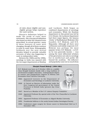 90                                                         UNDERSTANDING SOCIETY


     of rules about eligible and non-      and Lucknow. Both began as
     eligible groups helps reproduce       combined departments of sociology
     the caste system.                     and economics. While the Bombay
    Ghurye’s definition helped to          department in this period was led by
make the study of caste mor e              G.S. Ghurye, the Lucknow department
systematic. His conceptual definition      had three major figures, the famous
was based on what the classical texts      ‘trinity’ of Radhakamal Mukerjee (the
prescribed. In actual practice, many       founder), D.P. Mukerji, and D.N.
of these featur es of caste wer e          Majumdar. Although all three were
changing, though all of them continue      well known and widely respected, D.P.
to exist in some form. Ethnographic        Mukerji was perhaps the most
fieldwork over the next several            popular. In fact, D.P. Mukerji — or D.P.
decades helped to provide valuable         as he was generally known — was
accounts of what was happening to          among the most influential scholars
caste in independent India.                of his generation not only in sociology
    Between the 1920s and the 1950s,       but in intellectual and public life
sociology in India was equated with        beyond the academy. His influence
the two major departments at Bombay        and popularity came not so much from

                     Dhurjati Prasad Mukerji (1894-1961)
  D.P. Mukerji was born on 5 October 1894 in a middle
  class Bengali brahmin family with a long tradition of
  involvement in higher education. Undergraduate degree
  in science and postgraduate degrees in History and
  Economics from Calcutta University.
  1924: Appointed Lecturer in the Department of
        Economics and Sociology at Lucknow University
  1938: 41 Served as Director of Information under the
        first Congress-led government of the United
        Provinces of British India (present day Uttar
        Pradesh).
  1947: Served as a Member of the U.P. Labour Enquiry Committee.
  1949: Appointed Professor (by special order of the Vice Chancellor) at Lucknow
        University.
  1953: Appointed Professor of Economics at Aligarh Muslim University
  1955: Presidential Address to the newly formed Indian Sociological Society
  1956: Underwent major surgery for throat cancer in Switzerland Died on 5
        December 1961.
 