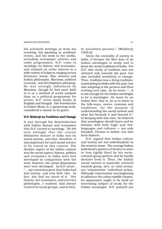 INDIAN SOCIOLOGISTS                                                             91


his scholarly writings as from his         in socialised persons.” (Mukherji
teaching, his speaking at academic         1955:2)
events, and his work in the media,             Given the centrality of society in
including newspaper articles and           India, it became the first duty of an
radio programmes. D.P. came to             Indian sociologist to study and to
sociology via history and economics,       know the social traditions of India. For
and retained an active interest in a       D.P. this study of tradition was not
wide variety of subjects ranging across    oriented only towards the past, but
literature, music, film, western and       also included sensitivity to change.
Indian philosophy, Marxism, political      Thus, tradition was a living tradition,
economy, and development planning.         maintaining its links with the past, but
He was strongly influenced by              also adapting to the present and thus
Marxism, though he had more faith          evolving over time. As he wrote, “...it
in it as a method of social analysis       is not enough for the Indian sociologist
than as a political programme for          to be a sociologist. He must be an
action. D.P. wrote many books in           Indian first, that is, he is to share in
English and Bengali. His Introduction      the folk-ways, mores, customs and
to Indian Music is a pioneering work,      traditions, for the purpose of
considered a classic in its genre.         understanding his social system and
                                           what lies beneath it and beyond it.”
D.P. Mukerji on Tradition and Change       In keeping with this view, he believed
It was through his dissatisfaction         that sociologists should learn and be
with Indian history and economics          familiar with both ‘high’ and ‘low’
that D.P. turned to sociology. He felt     languages and cultures — not only
very str ongly that the crucial            Sanskrit, Persian or Arabic, but also
distinctive feature of India was its       local dialects.
social system, and that, therefore, it         D.P. argued that Indian culture
was important for each social science      and society are not individualistic in
to be rooted in this context. The          the western sense. The average Indian
decisive aspect of the Indian context      individual’s pattern of desires is more
was the social aspect: history, politics   or less rigidly fixed by his socio-
and economics in India were less           cultural group pattern and he hardly
developed in comparison with the           deviates from it. Thus, the Indian
west; however, the social dimensions       social system is basically oriented
were ‘over-developed’. As D.P. wrote ,     towards group, sect, or caste-action,
“… my conviction grew that India had       not ‘voluntaristic’ individual action.
had society, and very little else. In      Although ‘voluntarism’ was beginning
fact, she had too much of it. Her          to influence the urban middle classes,
history, her economics, and even her       its appearance ought to be itself an
philosophy, I realised, had always         interesting subject of study for the
centred in social groups, and at best,     Indian sociologist. D.P. pointed out
 