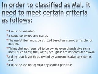 *It must be valuable.
*It could be owned and useful.
*The useful item must be utilized based on Islamic principle for
muslim.
*Things that not required to be owned even though give some
useful such as air, fire, water, sea, grass are not consider as Mal.
*A thing that is yet to be owned by someone is also consider as
Mal.
*It must be use not against any shariah principle
 