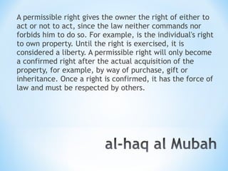 A permissible right gives the owner the right of either to
act or not to act, since the law neither commands nor
forbids him to do so. For example, is the individual's right
to own property. Until the right is exercised, it is
considered a liberty. A permissible right will only become
a confirmed right after the actual acquisition of the
property, for example, by way of purchase, gift or
inheritance. Once a right is confirmed, it has the force of
law and must be respected by others.
 