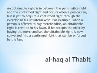 An obtainable right is in between the permissible right
and the confirmed right and occurs when a person can,
but is yet to acquire a confirmed right through the
exercise of his unilateral wish. For example, when a
person is offered to buy merchandise, an obtainable
right is created in his favor. If he accepts the offer by
buying the merchandise, the obtainable right is now
converted into a confirmed right that can be enforced
by the law.
 