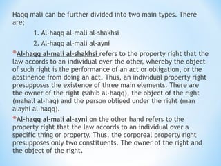 Haqq mali can be further divided into two main types. There
are;
1. Al-haqq al-mali al-shakhsi
2. Al-haqq al-mali al-ayni
*Al-haqq al-mali al-shakhsi refers to the property right that the
law accords to an individual over the other, whereby the object
of such right is the performance of an act or obligation, or the
abstinence from doing an act. Thus, an individual property right
presupposes the existence of three main elements. There are
the owner of the right (sahib al-haqq), the object of the right
(mahall al-haq) and the person obliged under the right (man
alayhi al-haqq).
*Al-haqq al-mali al-ayni on the other hand refers to the
property right that the law accords to an individual over a
specific thing or property. Thus, the corporeal property right
presupposes only two constituents. The owner of the right and
the object of the right.
 