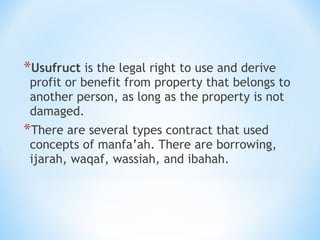 *Usufruct is the legal right to use and derive
profit or benefit from property that belongs to
another person, as long as the property is not
damaged.
*There are several types contract that used
concepts of manfa’ah. There are borrowing,
ijarah, waqaf, wassiah, and ibahah.
 