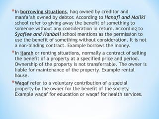 *In borrowing situations, haq owned by creditor and
manfa’ah owned by debtor. According to Hanafi and Maliki
school refer to giving away the benefit of something to
someone without any consideration in return. According to
Syafiee and Hanbali school mentions as the permission to
use the benefit of something without consideration. It is not
a non-binding contract. Example borrows the money.
*In ijarah or renting situations, normally a contract of selling
the benefit of a property at a specified price and period.
Ownership of the property is not transferrable. The owner is
liable for maintenance of the property. Example rental
house.
*Waqaf refer to a voluntary contribution of a special
property by the owner for the benefit of the society.
Example waqaf for education or waqaf for health services.
 