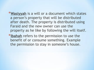 *Wasiyyah is a will or a document which states
a person’s property that will be distributed
after death. The property is distributed using
Faraid and the new owner can use the
property as he like by following the will itself.
*Ibahah refers to the permission to use the
benefit of or consume something. Example
the permission to stay in someone’s house.
 