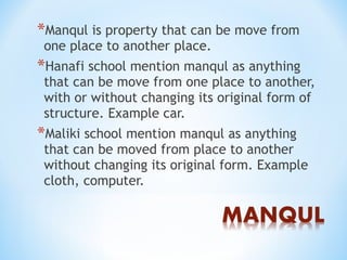 *Manqul is property that can be move from
one place to another place.
*Hanafi school mention manqul as anything
that can be move from one place to another,
with or without changing its original form of
structure. Example car.
*Maliki school mention manqul as anything
that can be moved from place to another
without changing its original form. Example
cloth, computer.
 