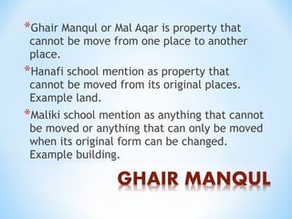*Ghair Manqul or Mal Aqar is property that
cannot be move from one place to another
place.
*Hanafi school mention as property that
cannot be moved from its original places.
Example land.
*Maliki school mention as anything that cannot
be moved or anything that can only be moved
when its original form can be changed.
Example building.
 