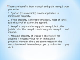 *There are benefits from manqul and ghair manqul types
properties.
1. Syuf’ah (co-ownership) is only applicable to
immovable property.
2. If the property is movable (manqul), most of jurist
said that syuf’ah cannot be applied.
3. Waqaf is only valid using ghair manqul, but other
jurists ruled that waqaf is valid on ghair manqul and
manqul.
4. Movable property of wasiat is able to sell for
anytime if necessary but not in immovable
property. However there are some reason for the
custodian to sell immovable property such as to pay
debt.
 