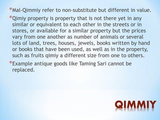 *Mal-Qimmiy refer to non-substitute but different in value.
*Qimiy property is property that is not there yet in any
similar or equivalent to each other in the streets or in
stores, or available for a similar property but the prices
vary from one another as number of animals or several
lots of land, trees, houses, jewels, books written by hand
or books that have been used, as well as in the property,
such as fruits qimiy a different size from one to others.
*Example antique goods like Taming Sari cannot be
replaced.
 