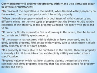 Qimiy property will become the property Mithliy and vice versa can occur
in several circumstances:
*By reason of the expiration in the market, when finished Mithliy property on
the market, then qimiy property switch to mithly property.
*When the Mithliy property mixed with both types of Mithliy property and
different mixed, so the two types of property that the Switch Mithliy Mithliy
condition of the property to the property as mixed rice qimiy with grain and
so on.
*If property Mithliy exposed to fire or drowning in the ocean, then be turned
into assets such Mithliy qimiy property.
*If the property has occurred mithliy defects or have been used, and it is
qimiy specific property. Real estate mithliy qimiy turn to when there is much
qimiy property after it is rare people.
*If a property is rarely able to be purchased in the market, then the property
is already a lot, it turns into a real estate qimiy mithliy evaluated after a
specific price.
*Property value or which has been assessed against the person are more
common than qimiy property. Property that has been accounted for property
mithliy and qimiy.
 