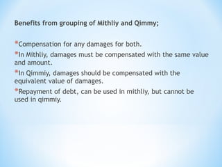 Benefits from grouping of Mithliy and Qimmy;
*Compensation for any damages for both.
*In Mithliy, damages must be compensated with the same value
and amount.
*In Qimmiy, damages should be compensated with the
equivalent value of damages.
*Repayment of debt, can be used in mithliy, but cannot be
used in qimmiy.
 