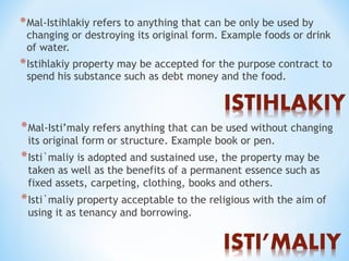 *Mal-Istihlakiy refers to anything that can be only be used by
changing or destroying its original form. Example foods or drink
of water.
*Istihlakiy property may be accepted for the purpose contract to
spend his substance such as debt money and the food.
*Mal-Isti’maly refers anything that can be used without changing
its original form or structure. Example book or pen.
*Isti`maliy is adopted and sustained use, the property may be
taken as well as the benefits of a permanent essence such as
fixed assets, carpeting, clothing, books and others.
*Isti`maliy property acceptable to the religious with the aim of
using it as tenancy and borrowing.
 