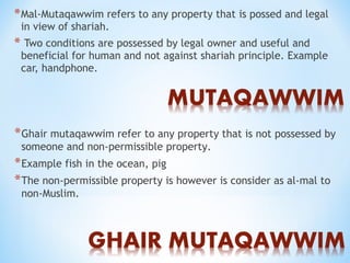 *Mal-Mutaqawwim refers to any property that is possed and legal
in view of shariah.
* Two conditions are possessed by legal owner and useful and
beneficial for human and not against shariah principle. Example
car, handphone.
*Ghair mutaqawwim refer to any property that is not possessed by
someone and non-permissible property.
*Example fish in the ocean, pig
*The non-permissible property is however is consider as al-mal to
non-Muslim.
 